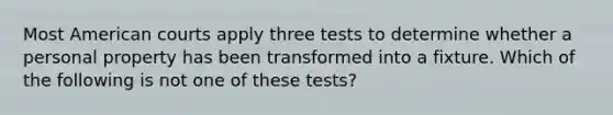 Most American courts apply three tests to determine whether a personal property has been transformed into a fixture. Which of the following is not one of these tests?