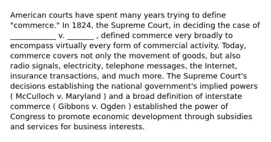 American courts have spent many years trying to define "commerce." In 1824, the Supreme Court, in deciding the case of ____________ v. _______ , defined commerce very broadly to encompass virtually every form of commercial activity. Today, commerce covers not only the movement of goods, but also radio signals, electricity, telephone messages, the Internet, insurance transactions, and much more. The Supreme Court's decisions establishing the national government's implied powers ( McCulloch v. Maryland ) and a broad definition of interstate commerce ( Gibbons v. Ogden ) established the power of Congress to promote economic development through subsidies and services for business interests.