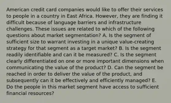 American credit card companies would like to offer their services to people in a country in East Africa. However, they are finding it difficult because of language barriers and infrastructure challenges. These issues are related to which of the following questions about market segmentation? A. Is the segment of sufficient size to warrant investing in a unique value-creating strategy for that segment as a target market? B. Is the segment readily identifiable and can it be measured? C. Is the segment clearly differentiated on one or more important dimensions when communicating the value of the product? D. Can the segment be reached in order to deliver the value of the product, and subsequently can it be effectively and efficiently managed? E. Do the people in this market segment have access to sufficient financial resources?