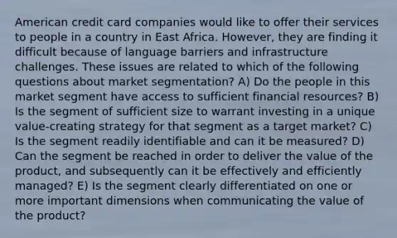 American credit card companies would like to offer their services to people in a country in East Africa. However, they are finding it difficult because of language barriers and infrastructure challenges. These issues are related to which of the following questions about market segmentation? A) Do the people in this market segment have access to sufficient financial resources? B) Is the segment of sufficient size to warrant investing in a unique value-creating strategy for that segment as a target market? C) Is the segment readily identifiable and can it be measured? D) Can the segment be reached in order to deliver the value of the product, and subsequently can it be effectively and efficiently managed? E) Is the segment clearly differentiated on one or more important dimensions when communicating the value of the product?