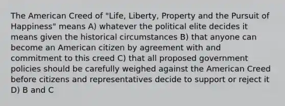 The American Creed of "Life, Liberty, Property and the Pursuit of Happiness" means A) whatever the political elite decides it means given the historical circumstances B) that anyone can become an American citizen by agreement with and commitment to this creed C) that all proposed government policies should be carefully weighed against the American Creed before citizens and representatives decide to support or reject it D) B and C