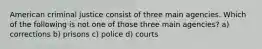 American criminal justice consist of three main agencies. Which of the following is not one of those three main agencies? a) corrections b) prisons c) police d) courts