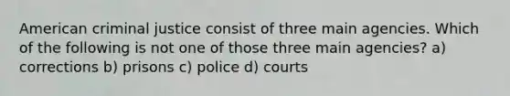 American criminal justice consist of three main agencies. Which of the following is not one of those three main agencies? a) corrections b) prisons c) police d) courts