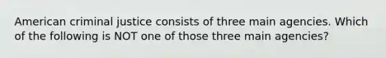 American criminal justice consists of three main agencies. Which of the following is NOT one of those three main agencies?