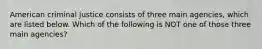 American criminal justice consists of three main agencies, which are listed below. Which of the following is NOT one of those three main agencies?