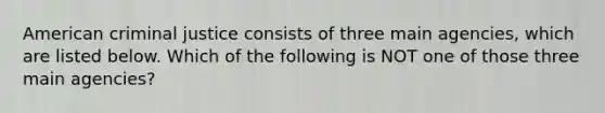 American criminal justice consists of three main agencies, which are listed below. Which of the following is NOT one of those three main agencies?