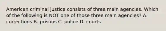 American criminal justice consists of three main agencies. Which of the following is NOT one of those three main agencies? A. corrections B. prisons C. police D. courts