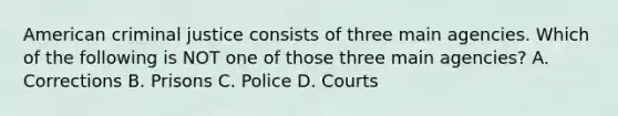 American criminal justice consists of three main agencies. Which of the following is NOT one of those three main agencies? A. Corrections B. Prisons C. Police D. Courts