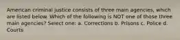 American criminal justice consists of three main agencies, which are listed below. Which of the following is NOT one of those three main agencies? Select one: a. Corrections b. Prisons c. Police d. Courts