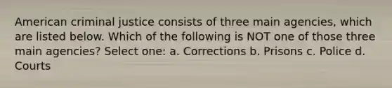 American criminal justice consists of three main agencies, which are listed below. Which of the following is NOT one of those three main agencies? Select one: a. Corrections b. Prisons c. Police d. Courts