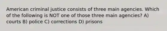 American criminal justice consists of three main agencies. Which of the following is NOT one of those three main agencies? A) courts B) police C) corrections D) prisons