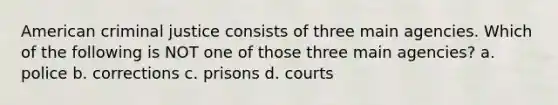 American criminal justice consists of three main agencies. Which of the following is NOT one of those three main agencies? a. police b. corrections c. prisons d. courts