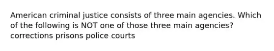 American criminal justice consists of three main agencies. Which of the following is NOT one of those three main agencies? corrections prisons police courts