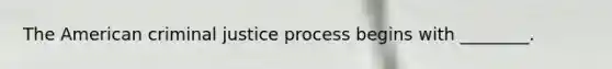 The American criminal justice process begins with​ ________.