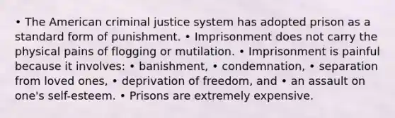 • The American criminal justice system has adopted prison as a standard form of punishment. • Imprisonment does not carry the physical pains of flogging or mutilation. • Imprisonment is painful because it involves: • banishment, • condemnation, • separation from loved ones, • deprivation of freedom, and • an assault on one's self-esteem. • Prisons are extremely expensive.