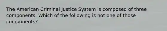 The American Criminal Justice System is composed of three components. Which of the following is not one of those components?