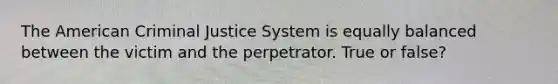 The American Criminal Justice System is equally balanced between the victim and the perpetrator. True or false?