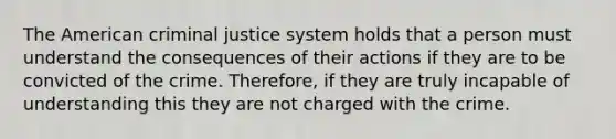 The American criminal justice system holds that a person must understand the consequences of their actions if they are to be convicted of the crime. Therefore, if they are truly incapable of understanding this they are not charged with the crime.