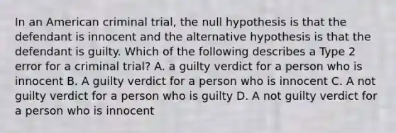 In an American criminal trial, the null hypothesis is that the defendant is innocent and the alternative hypothesis is that the defendant is guilty. Which of the following describes a Type 2 error for a criminal trial? A. a guilty verdict for a person who is innocent B. A guilty verdict for a person who is innocent C. A not guilty verdict for a person who is guilty D. A not guilty verdict for a person who is innocent