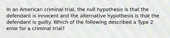 In an American criminal trial, the null hypothesis is that the defendant is innocent and the alternative hypothesis is that the defendant is guilty. Which of the following described a Type 2 error for a criminal trial?