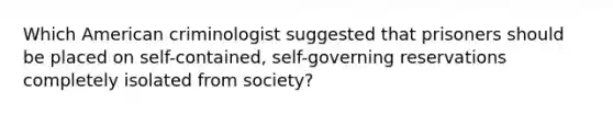 Which American criminologist suggested that prisoners should be placed on self-contained, self-governing reservations completely isolated from society?