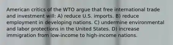 American critics of the WTO argue that free international trade and investment will: A) reduce U.S. imports. B) reduce employment in developing nations. C) undermine environmental and labor protections in the United States. D) increase immigration from low-income to high-income nations.