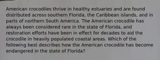 American crocodiles thrive in healthy estuaries and are found distributed across southern Florida, the Caribbean islands, and in parts of northern South America. The American crocodile has always been considered rare in the state of Florida, and restoration efforts have been in effect for decades to aid the crocodile in heavily populated coastal areas. Which of the following best describes how the American crocodile has become endangered in the state of Florida?