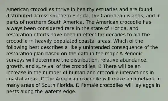 American crocodiles thrive in healthy estuaries and are found distributed across southern Florida, the Caribbean islands, and in parts of northern South America. The American crocodile has always been considered rare in the state of Florida, and restoration efforts have been in effect for decades to aid the crocodile in heavily populated coastal areas. Which of the following best describes a likely unintended consequence of the restoration plan based on the data in the map? A Periodic surveys will determine the distribution, relative abundance, growth, and survival of the crocodiles. B There will be an increase in the number of human and crocodile interactions in coastal areas. C The American crocodile will make a comeback in many areas of South Florida. D Female crocodiles will lay eggs in nests along the water's edge.