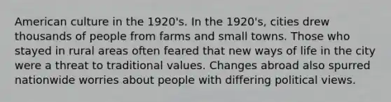 American culture in the 1920's. In the 1920's, cities drew thousands of people from farms and small towns. Those who stayed in rural areas often feared that new ways of life in the city were a threat to traditional values. Changes abroad also spurred nationwide worries about people with differing political views.