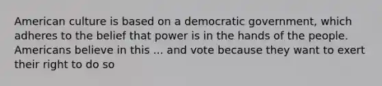 American culture is based on a democratic government, which adheres to the belief that power is in the hands of the people. Americans believe in this ... and vote because they want to exert their right to do so