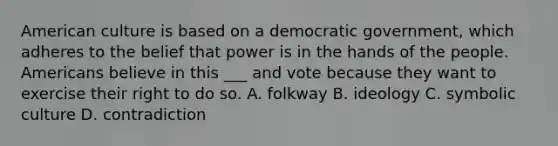 American culture is based on a democratic government, which adheres to the belief that power is in the hands of the people. Americans believe in this ___ and vote because they want to exercise their right to do so. A. folkway B. ideology C. symbolic culture D. contradiction