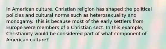 In American culture, Christian religion has shaped the political policies and cultural norms such as heterosexuality and monogamy. This is because most of the early settlers from Europe were members of a Christian sect. In this example, Christianity would be considered part of what component of American culture?