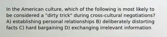 In the American culture, which of the following is most likely to be considered a "dirty trick" during cross-cultural negotiations? A) establishing personal relationships B) deliberately distorting facts C) hard bargaining D) exchanging irrelevant information