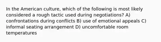 In the American culture, which of the following is most likely considered a rough tactic used during negotiations? A) confrontations during conflicts B) use of emotional appeals C) informal seating arrangement D) uncomfortable room temperatures