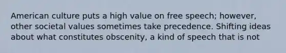 American culture puts a high value on free speech; however, other societal values sometimes take precedence. Shifting ideas about what constitutes obscenity, a kind of speech that is not