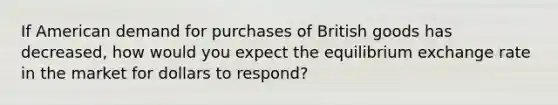 If American demand for purchases of British goods has decreased, how would you expect the equilibrium exchange rate in the market for dollars to respond?