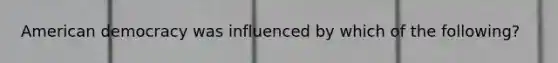 American democracy was influenced by which of the following?