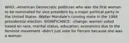 WHO: -American Democratic politician who was the first woman to be nominated for vice president by a major political party in the United States -Walter Mondale's running mate in the 1984 presidential election. SIGNIFICANCE: -change: women voted based on race, marital status, education, economics due to the feminist movement -didn't just vote for Ferraro because she was a woman