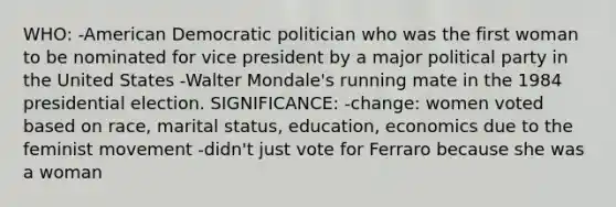 WHO: -American Democratic politician who was the first woman to be nominated for vice president by a major political party in the United States -Walter Mondale's running mate in the 1984 presidential election. SIGNIFICANCE: -change: women voted based on race, marital status, education, economics due to the feminist movement -didn't just vote for Ferraro because she was a woman