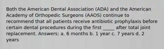 Both the American Dental Association (ADA) and the American Academy of Orthopedic Surgeons (AAOS) continue to recommend that all patients receive antibiotic prophylaxis before certain dental procedures during the first _____ after total joint replacement. Answers: a. 6 months b. 1 year c. 7 years d. 2 years