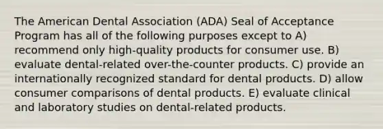 The American Dental Association (ADA) Seal of Acceptance Program has all of the following purposes except to A) recommend only high-quality products for consumer use. B) evaluate dental-related over-the-counter products. C) provide an internationally recognized standard for dental products. D) allow consumer comparisons of dental products. E) evaluate clinical and laboratory studies on dental-related products.