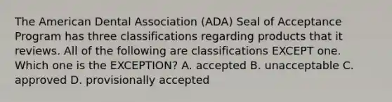 The American Dental Association (ADA) Seal of Acceptance Program has three classifications regarding products that it reviews. All of the following are classifications EXCEPT one. Which one is the EXCEPTION? A. accepted B. unacceptable C. approved D. provisionally accepted