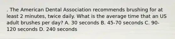 . The American Dental Association recommends brushing for at least 2 minutes, twice daily. What is the average time that an US adult brushes per day? A. 30 seconds B. 45-70 seconds C. 90-120 seconds D. 240 seconds