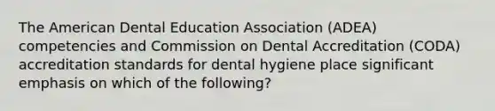 The American Dental Education Association (ADEA) competencies and Commission on Dental Accreditation (CODA) accreditation standards for dental hygiene place significant emphasis on which of the following?