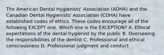 The American Dental Hygienists' Association (ADHA) and the Canadian Dental Hygienists' Association (CDHA) have established codes of ethics. These codes encourage all of the following EXCEPT one. Which one is the EXCEPTION? A. Ethical expectations of the dental hygienist by the public B. Overseeing the responsibilities of the dentist C. Professional and ethical consciousness D. Professional judgment and conduct