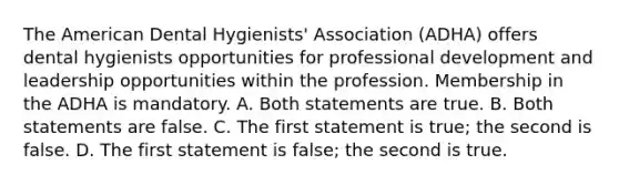 The American Dental Hygienists' Association (ADHA) offers dental hygienists opportunities for professional development and leadership opportunities within the profession. Membership in the ADHA is mandatory. A. Both statements are true. B. Both statements are false. C. The first statement is true; the second is false. D. The first statement is false; the second is true.