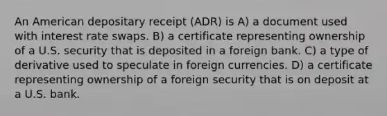 An American depositary receipt (ADR) is A) a document used with interest rate swaps. B) a certificate representing ownership of a U.S. security that is deposited in a foreign bank. C) a type of derivative used to speculate in foreign currencies. D) a certificate representing ownership of a foreign security that is on deposit at a U.S. bank.