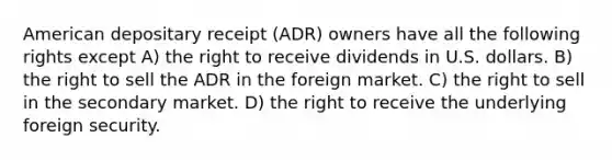 American depositary receipt (ADR) owners have all the following rights except A) the right to receive dividends in U.S. dollars. B) the right to sell the ADR in the foreign market. C) the right to sell in the secondary market. D) the right to receive the underlying foreign security.