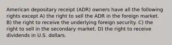 American depositary receipt (ADR) owners have all the following rights except A) the right to sell the ADR in the foreign market. B) the right to receive the underlying foreign security. C) the right to sell in the secondary market. D) the right to receive dividends in U.S. dollars.