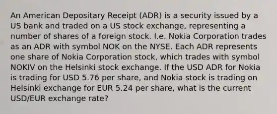 An American Depositary Receipt (ADR) is a security issued by a US bank and traded on a US stock exchange, representing a number of shares of a foreign stock. I.e. Nokia Corporation trades as an ADR with symbol NOK on the NYSE. Each ADR represents one share of Nokia Corporation stock, which trades with symbol NOKIV on the Helsinki stock exchange. If the USD ADR for Nokia is trading for USD 5.76 per share, and Nokia stock is trading on Helsinki exchange for EUR 5.24 per share, what is the current USD/EUR exchange rate?